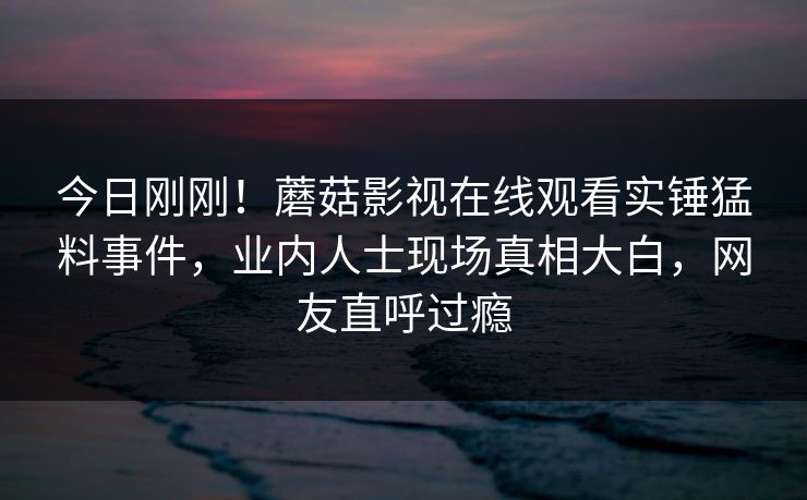 今日刚刚！蘑菇影视在线观看实锤猛料事件，业内人士现场真相大白，网友直呼过瘾