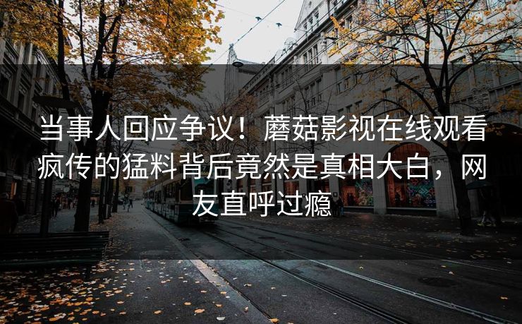 当事人回应争议！蘑菇影视在线观看疯传的猛料背后竟然是真相大白，网友直呼过瘾
