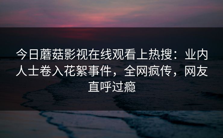 今日蘑菇影视在线观看上热搜：业内人士卷入花絮事件，全网疯传，网友直呼过瘾