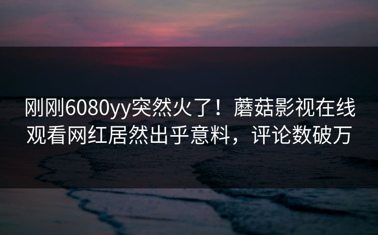刚刚6080yy突然火了！蘑菇影视在线观看网红居然出乎意料，评论数破万