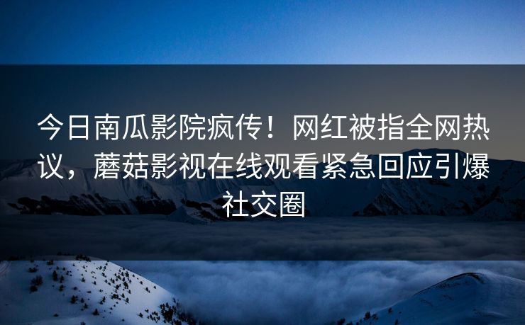 今日南瓜影院疯传！网红被指全网热议，蘑菇影视在线观看紧急回应引爆社交圈