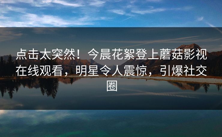点击太突然！今晨花絮登上蘑菇影视在线观看，明星令人震惊，引爆社交圈