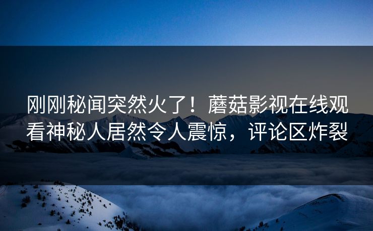 刚刚秘闻突然火了！蘑菇影视在线观看神秘人居然令人震惊，评论区炸裂