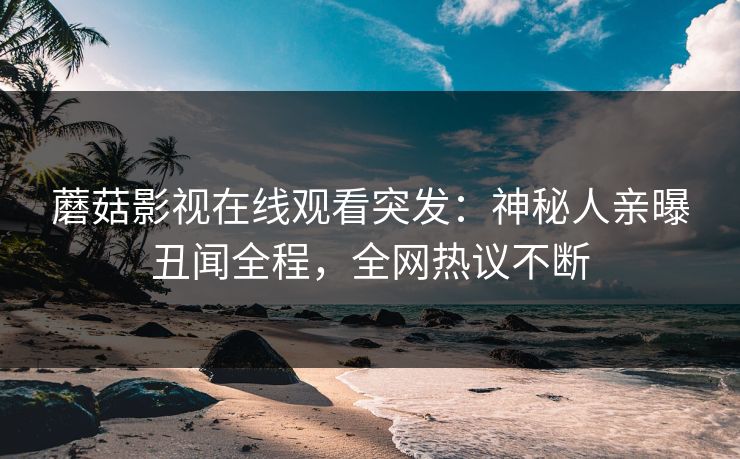 蘑菇影视在线观看突发：神秘人亲曝丑闻全程，全网热议不断