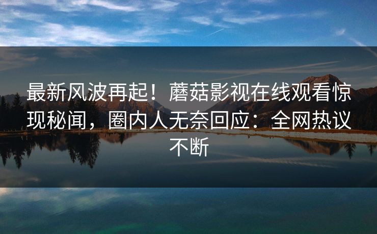最新风波再起！蘑菇影视在线观看惊现秘闻，圈内人无奈回应：全网热议不断