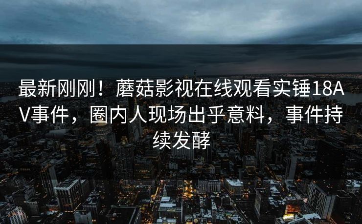最新刚刚！蘑菇影视在线观看实锤18AV事件，圈内人现场出乎意料，事件持续发酵
