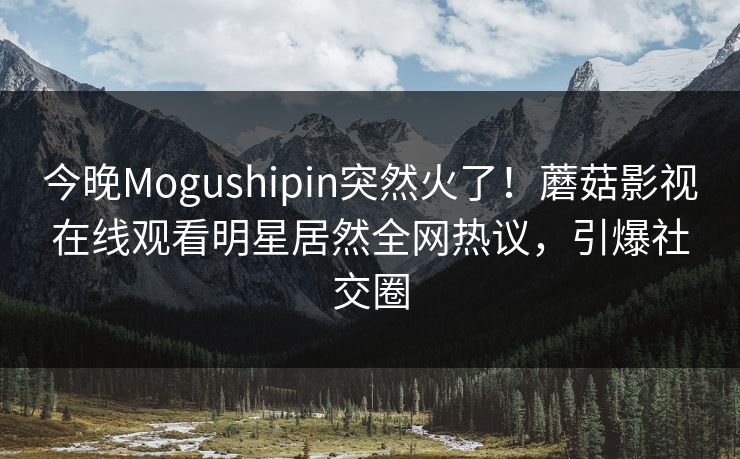 今晚Mogushipin突然火了！蘑菇影视在线观看明星居然全网热议，引爆社交圈