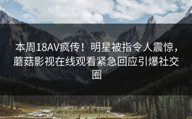 本周18AV疯传！明星被指令人震惊，蘑菇影视在线观看紧急回应引爆社交圈