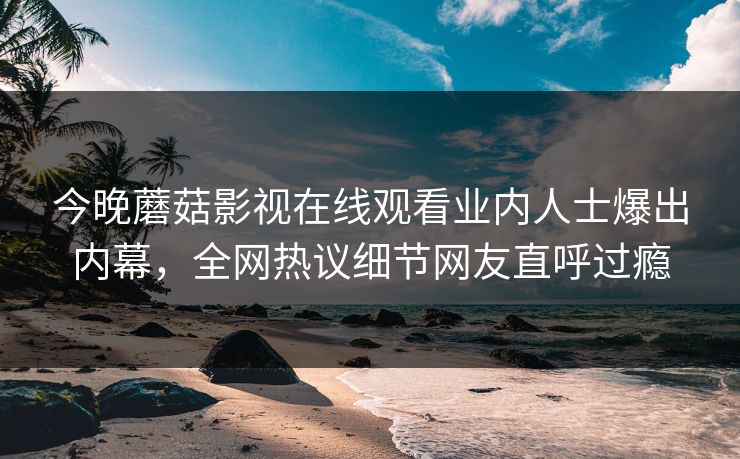 今晚蘑菇影视在线观看业内人士爆出内幕，全网热议细节网友直呼过瘾