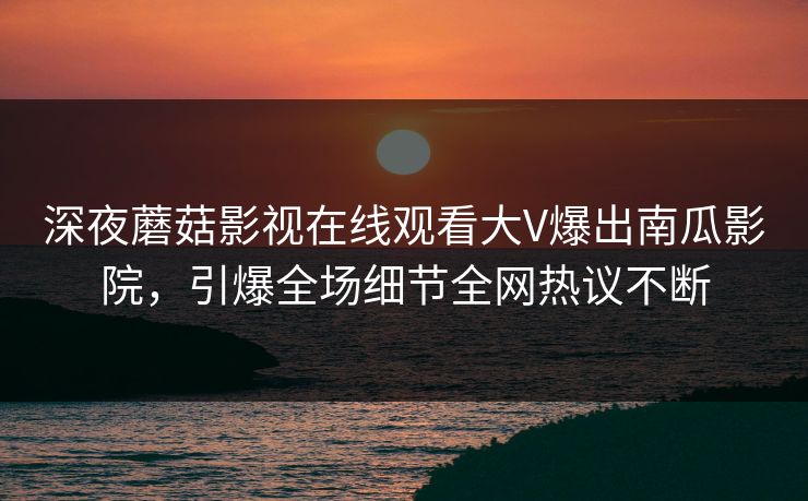 深夜蘑菇影视在线观看大V爆出南瓜影院，引爆全场细节全网热议不断