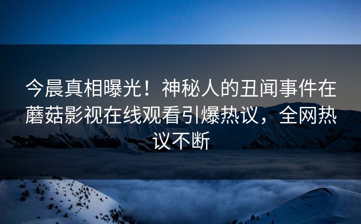 今晨真相曝光！神秘人的丑闻事件在蘑菇影视在线观看引爆热议，全网热议不断