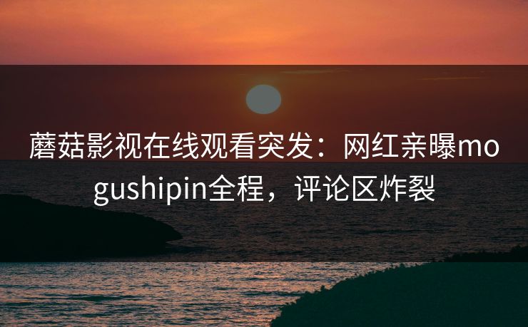 蘑菇影视在线观看突发：网红亲曝mogushipin全程，评论区炸裂