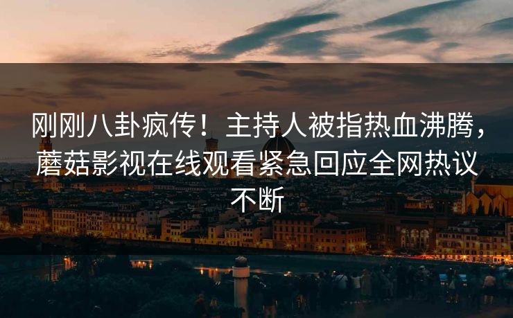 刚刚八卦疯传！主持人被指热血沸腾，蘑菇影视在线观看紧急回应全网热议不断