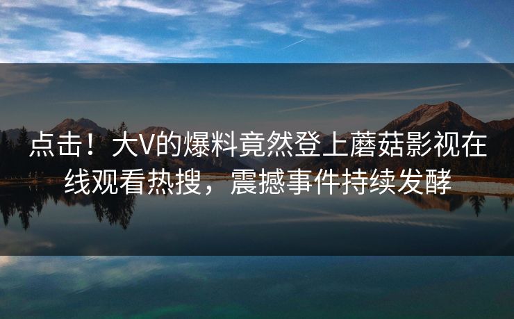 点击!大V的爆料竟然登上蘑菇影视在线观看热搜,震撼事件持续发酵