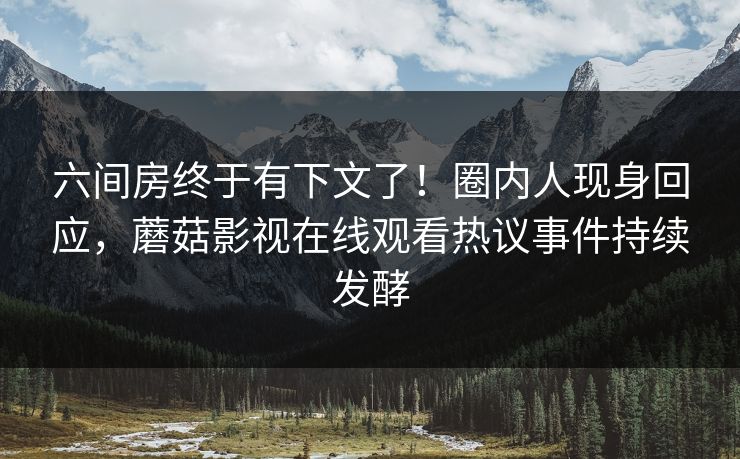 六间房终于有下文了！圈内人现身回应，蘑菇影视在线观看热议事件持续发酵