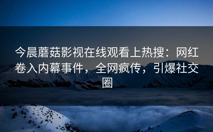 今晨蘑菇影视在线观看上热搜：网红卷入内幕事件，全网疯传，引爆社交圈