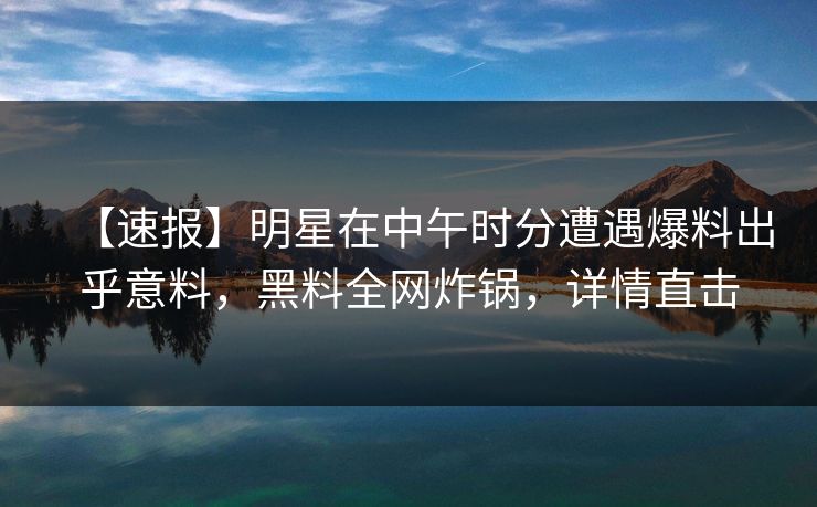 【速报】明星在中午时分遭遇爆料出乎意料,黑料全网炸锅,详情直击