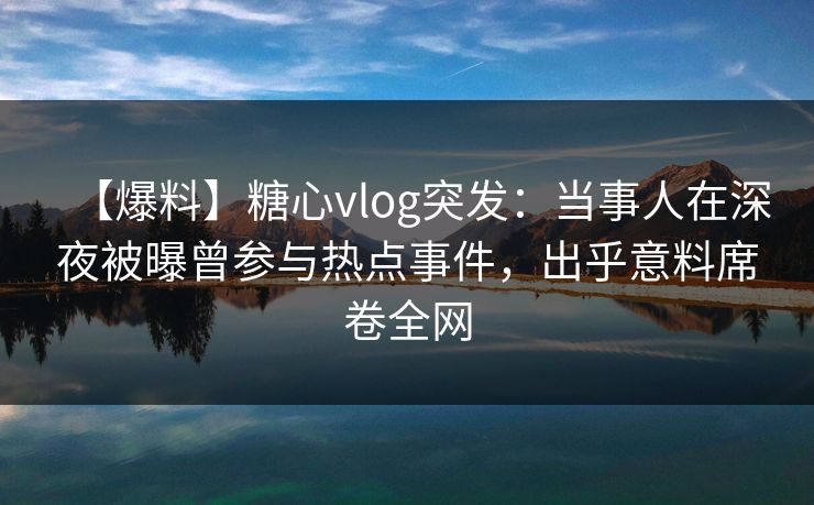 【爆料】糖心vlog突发:当事人在深夜被曝曾参与热点事件,出乎意料席卷全网