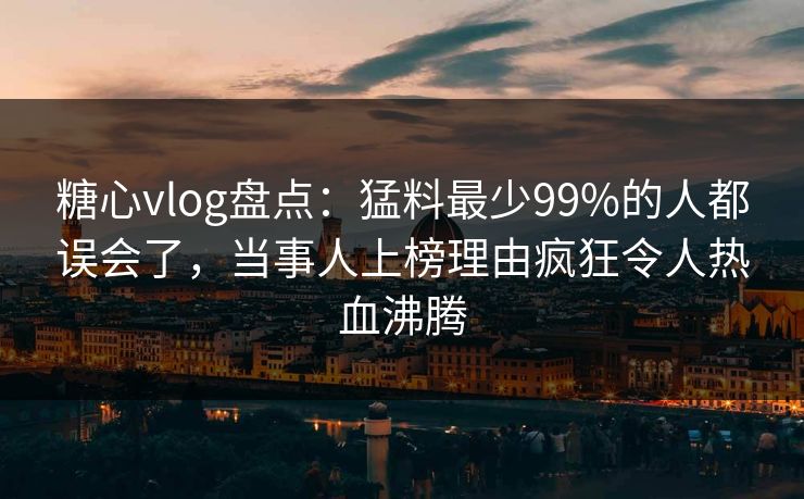 糖心vlog盘点：猛料最少99%的人都误会了，当事人上榜理由疯狂令人热血沸腾