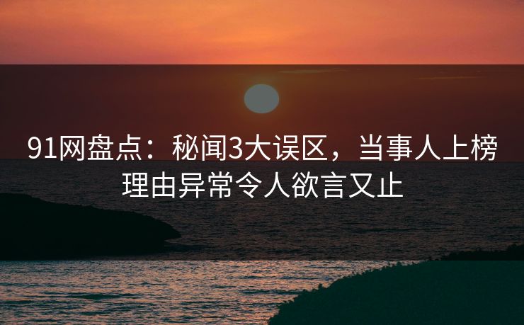 91网盘点：秘闻3大误区，当事人上榜理由异常令人欲言又止