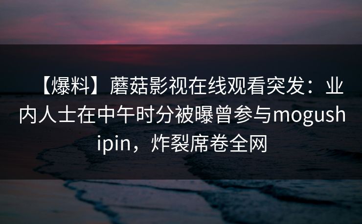 【爆料】蘑菇影视在线观看突发:业内人士在中午时分被曝曾参与mogushipin,炸裂席卷全网