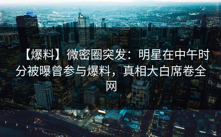 【爆料】微密圈突发：明星在中午时分被曝曾参与爆料，真相大白席卷全网