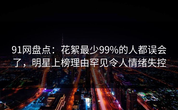 91网盘点:花絮最少99%的人都误会了,明星上榜理由罕见令人情绪失控