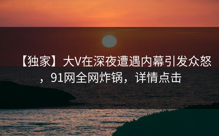 【独家】大V在深夜遭遇内幕引发众怒,91网全网炸锅,详情点击 【独家】大V在深夜遭遇内幕引发众怒,91网全网炸锅,详情点击