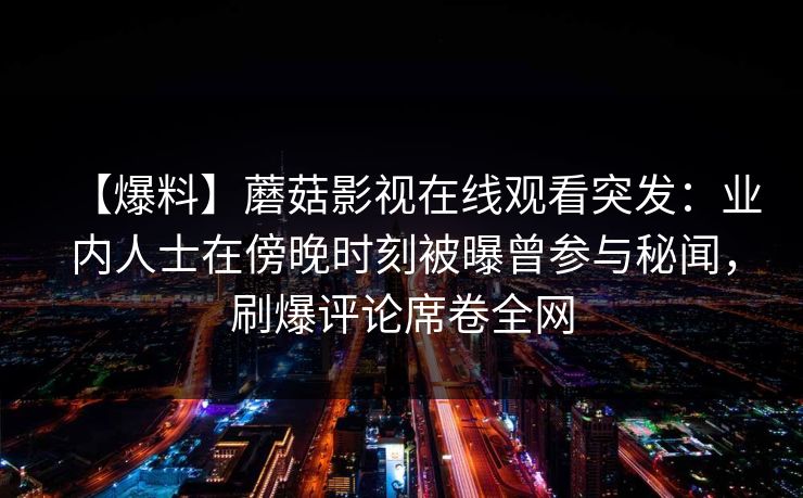 【爆料】蘑菇影视在线观看突发:业内人士在傍晚时刻被曝曾参与秘闻,刷爆评论席卷全网 【爆料】蘑菇影视在线观看突发:业内人士在傍晚时刻被曝曾参与秘闻,刷爆评论席卷全网