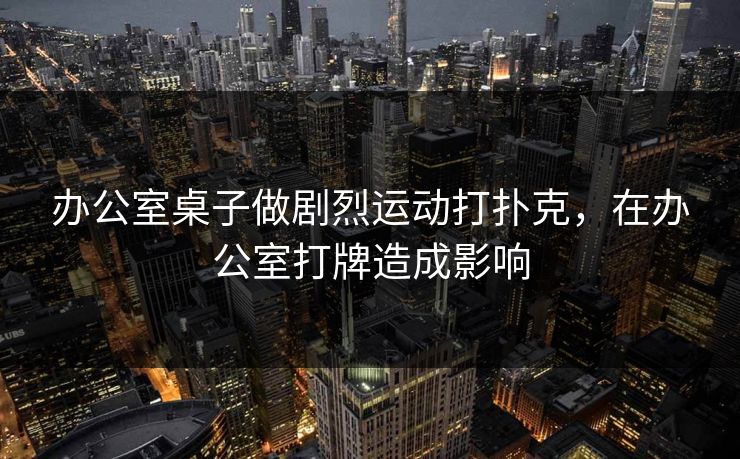 办公室桌子做剧烈运动打扑克,在办公室打牌造成影响 办公室桌子做剧烈运动打扑克,在办公室打牌造成影响