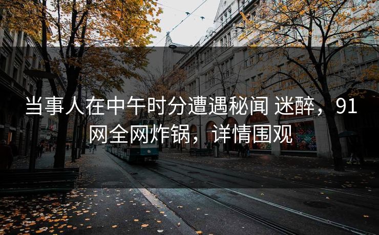 当事人在中午时分遭遇秘闻 迷醉,91网全网炸锅,详情围观