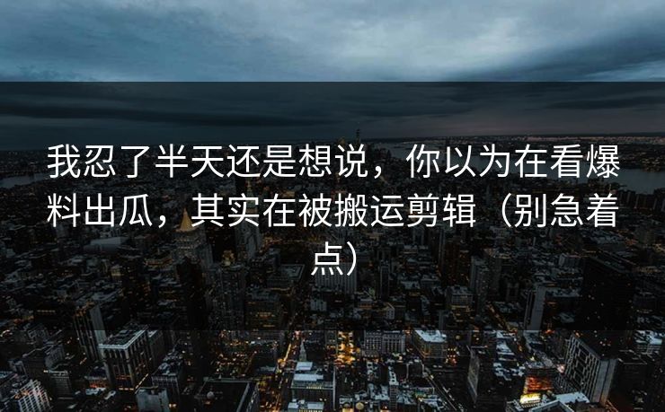 我忍了半天还是想说，你以为在看爆料出瓜，其实在被搬运剪辑（别急着点）