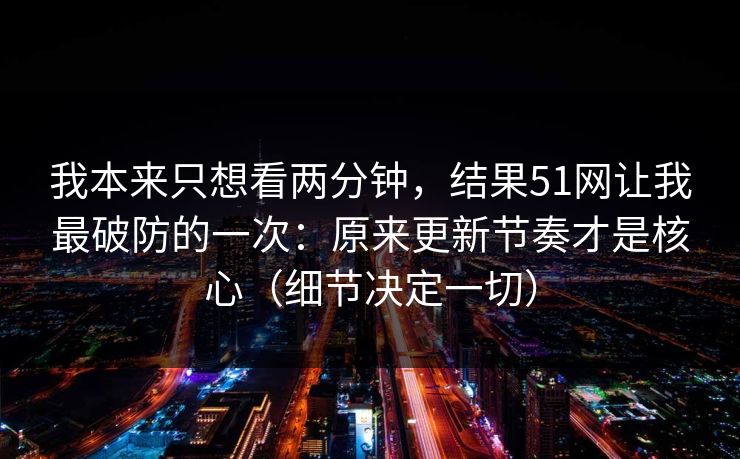 我本来只想看两分钟，结果51网让我最破防的一次：原来更新节奏才是核心（细节决定一切）