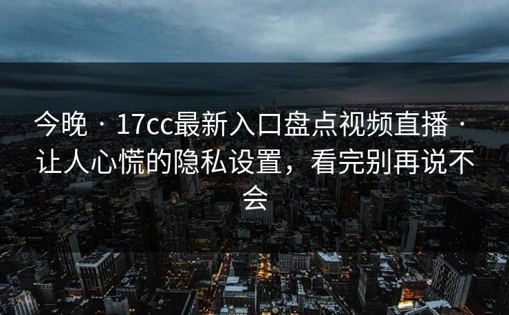 今晚 · 17cc最新入口盘点视频直播 · 让人心慌的隐私设置，看完别再说不会