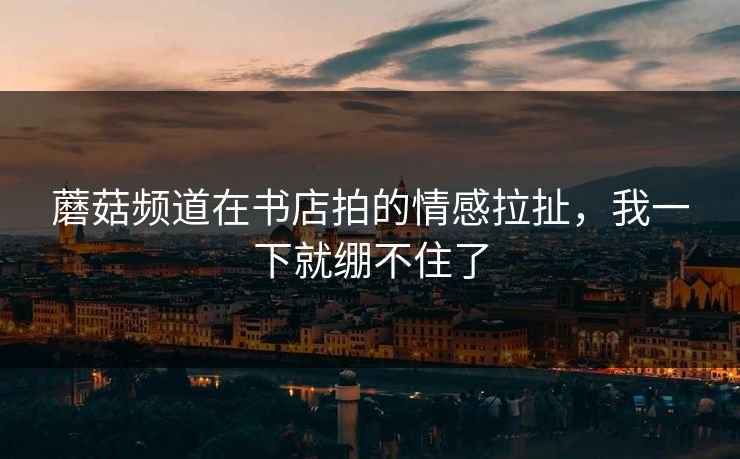 蘑菇频道在书店拍的情感拉扯，我一下就绷不住了