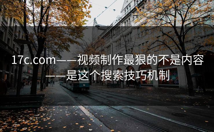17c.com——视频制作最狠的不是内容——是这个搜索技巧机制