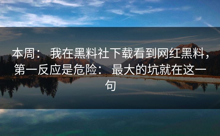 本周： 我在黑料社下载看到网红黑料，第一反应是危险： 最大的坑就在这一句
