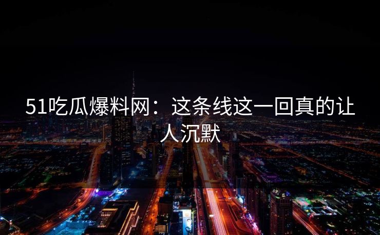 51吃瓜爆料网：这条线这一回真的让人沉默
