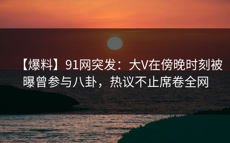 【爆料】91网突发：大V在傍晚时刻被曝曾参与八卦，热议不止席卷全网